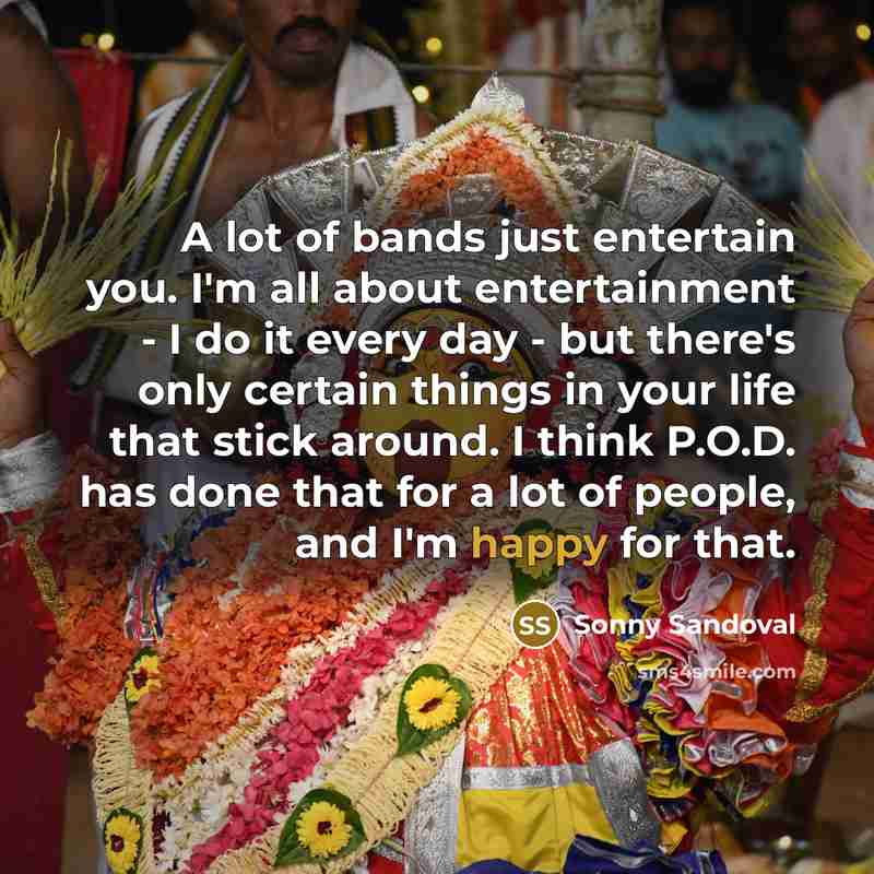 “A lot of bands just entertain you. I'm all about entertainment - I do it every day - but there's only certain things in your life that stick around. I think P.O.D. has done that for a lot of people, and I'm happy for that.” quote by Sonny Sandoval