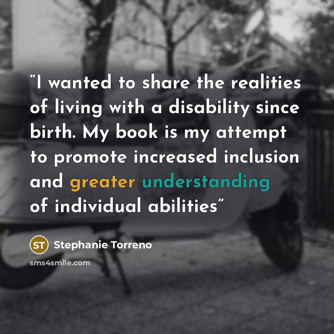 “I wanted to share the realities of living with a disability since birth. My book is my attempt to promote increased inclusion and greater understanding of individual abilities” quote by Stephanie Torreno