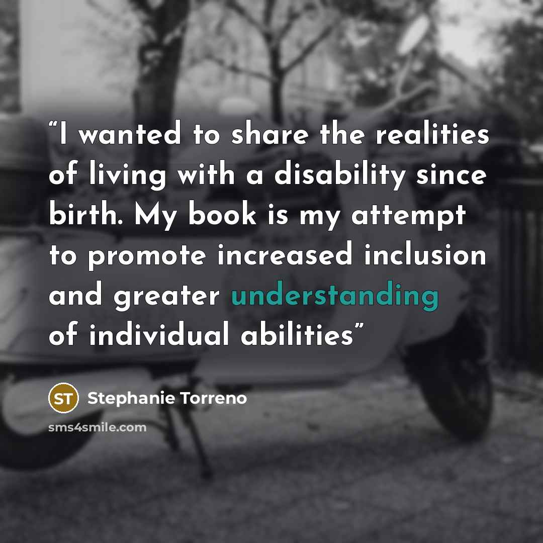 “I wanted to share the realities of living with a disability since birth. My book is my attempt to promote increased inclusion and greater understanding of individual abilities” quote by Stephanie Torreno