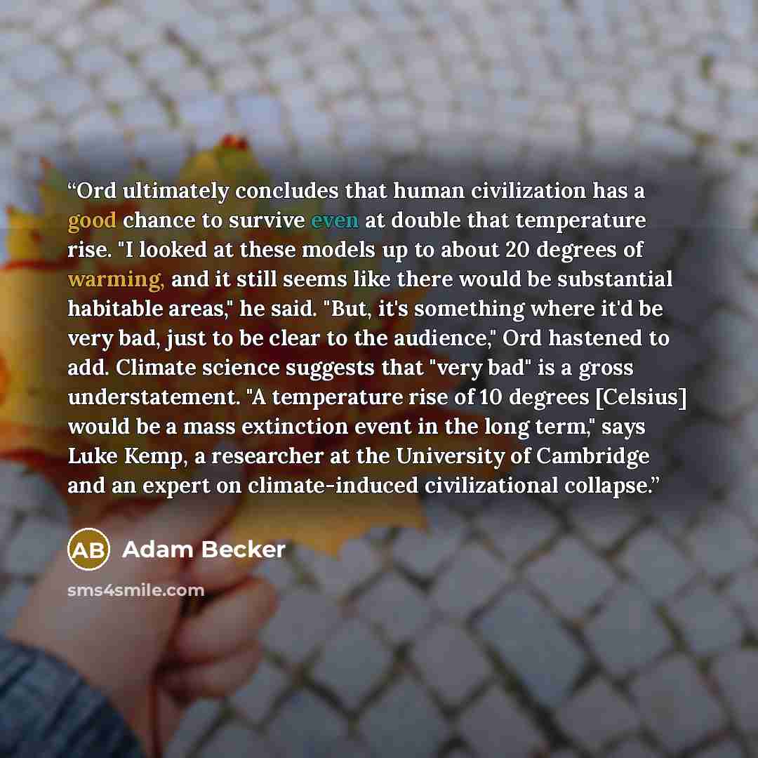 “Ord ultimately concludes that human civilization has a good chance to survive even at double that temperature rise. "I looked at these models up to about 20 degrees of warming, and it still seems like there would be substantial habitable areas," he said. "But, it's something where it'd be very…” quote by Adam Becker