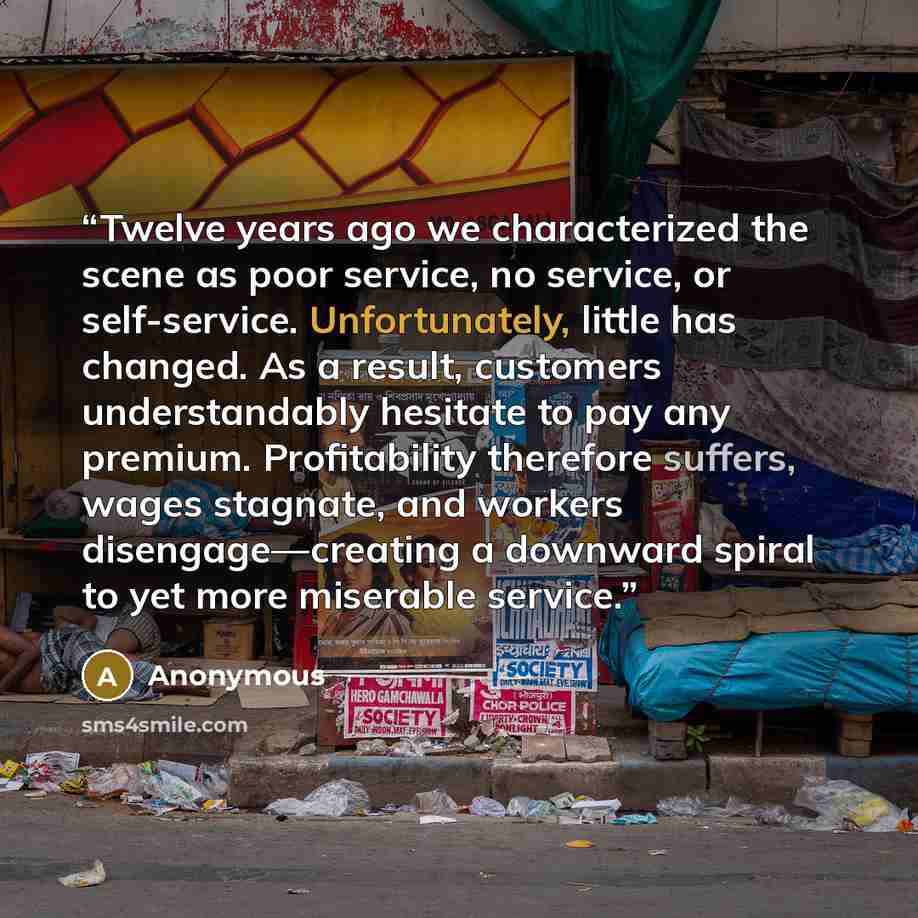 “Twelve years ago we characterized the scene as poor service, no service, or self-service. Unfortunately, little has changed. As a result, customers understandably hesitate to pay any premium. Profitability therefore suffers, wages stagnate, and workers disengage—creating a downward spiral to yet…” quote by Anonymous