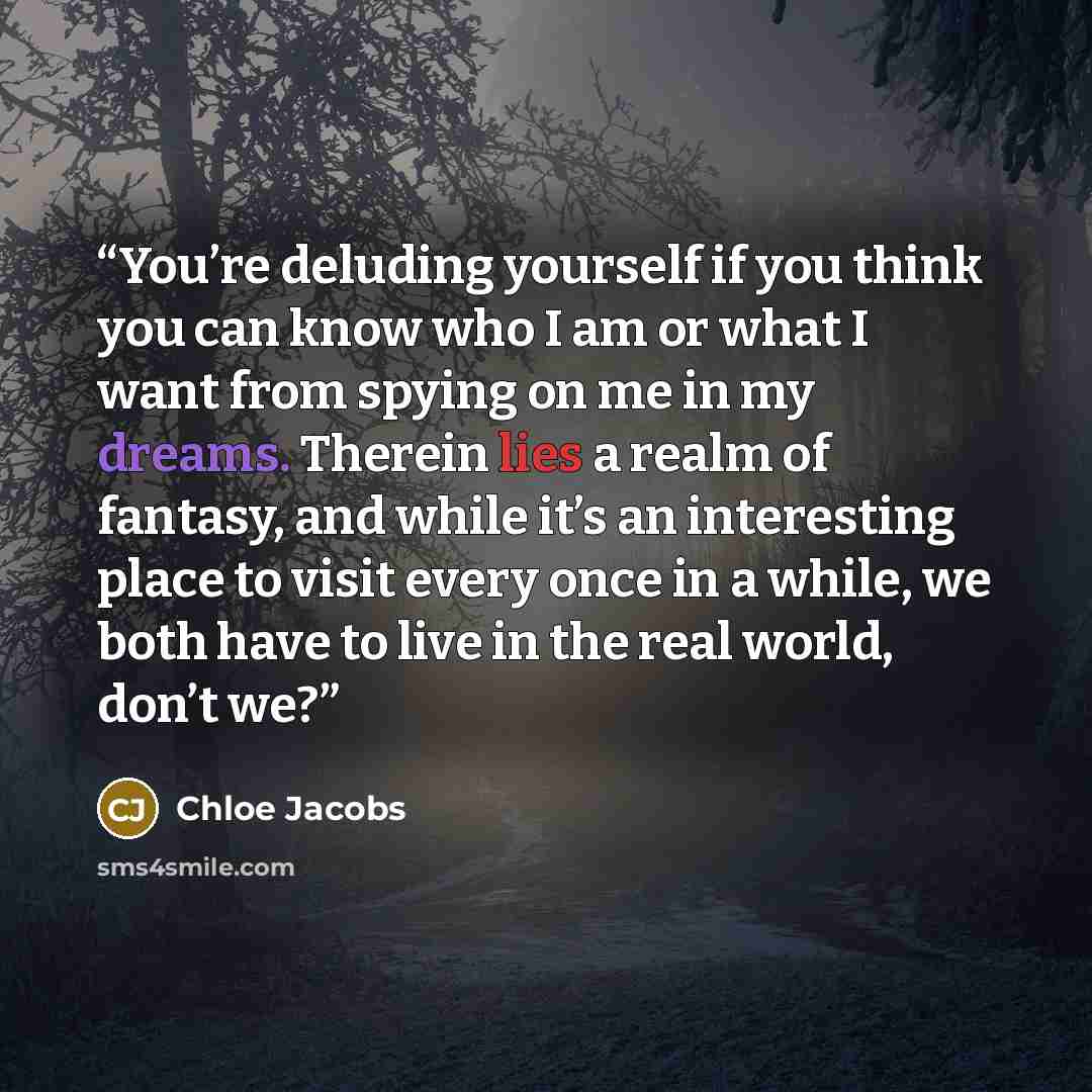 “You’re deluding yourself if you think you can know who I am or what I want from spying on me in my dreams. Therein lies a realm of fantasy, and while it’s an interesting place to visit every once in a while, we both have to live in the real world, don’t we?” quote by Chloe Jacobs