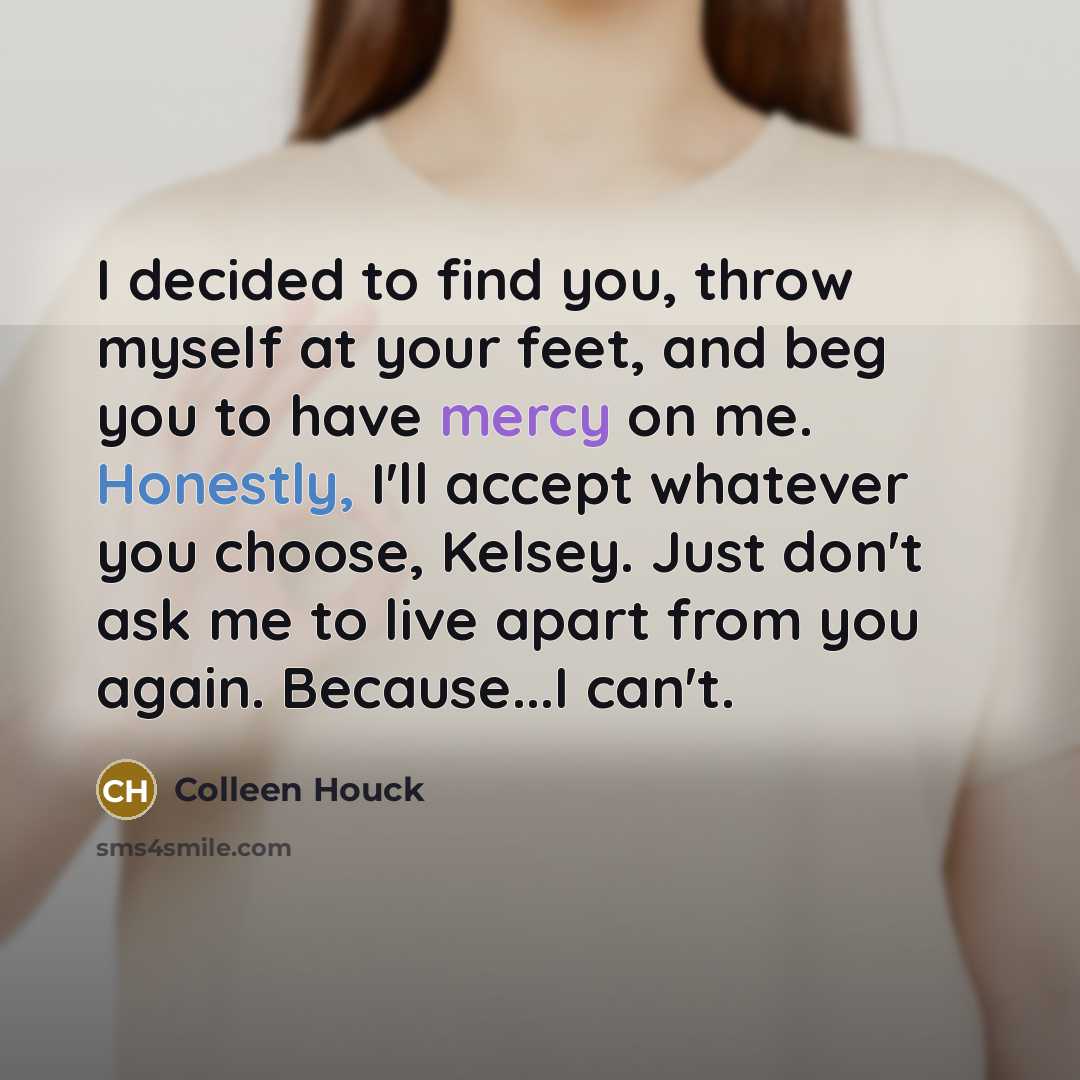 “I decided to find you, throw myself at your feet, and beg you to have mercy on me. Honestly, I'll accept whatever you choose, Kelsey. Just don't ask me to live apart from you again. Because...I can't.” quote by Colleen Houck