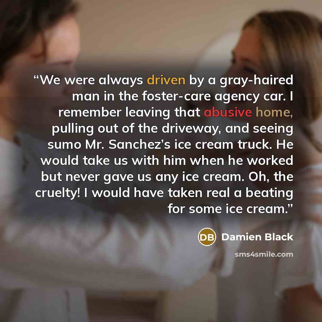 “We were always driven by a gray-haired man in the foster-care agency car. I remember leaving that abusive home, pulling out of the driveway, and seeing sumo Mr. Sanchez’s ice cream truck. He would take us with him when he worked but never gave us any ice cream. Oh, the cruelty! I would have taken…” quote by Damien Black
