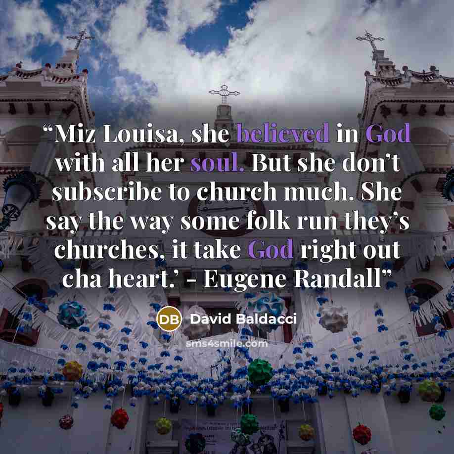 “Miz Louisa, she believed in God with all her soul. But she don’t subscribe to church much. She say the way some folk run they’s churches, it take God right out cha heart.’ - Eugene Randall” quote by David Baldacci