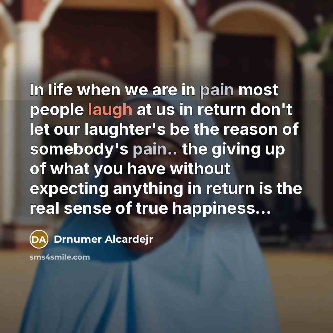 “In life when we are in pain most people laugh at us in return don't let our laughter's be the reason of somebody's pain.. the giving up of what you have without expecting anything in return is the real sense of true happiness...” quote by Drnumer Alcardejr