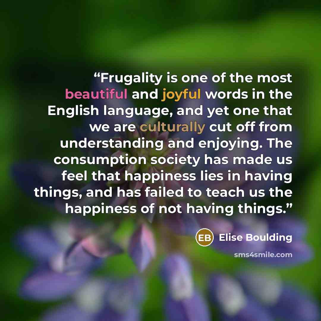 “Frugality is one of the most beautiful and joyful words in the English language, and yet one that we are culturally cut off from understanding and enjoying. The consumption society has made us feel that happiness lies in having things, and has failed to teach us the happiness of not having things.” quote by Elise Boulding