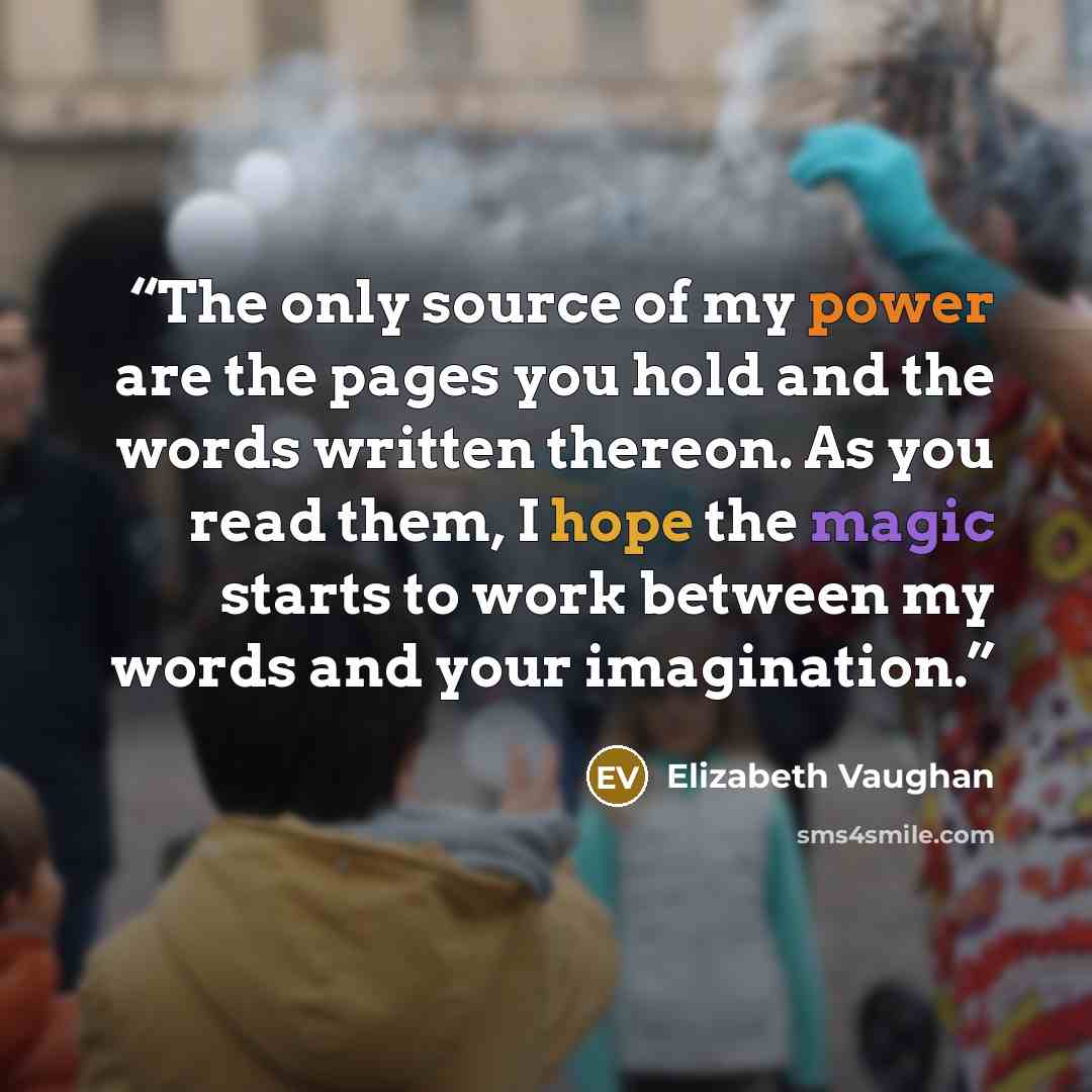 “The only source of my power are the pages you hold and the words written thereon. As you read them, I hope the magic starts to work between my words and your imagination.” quote by Elizabeth Vaughan