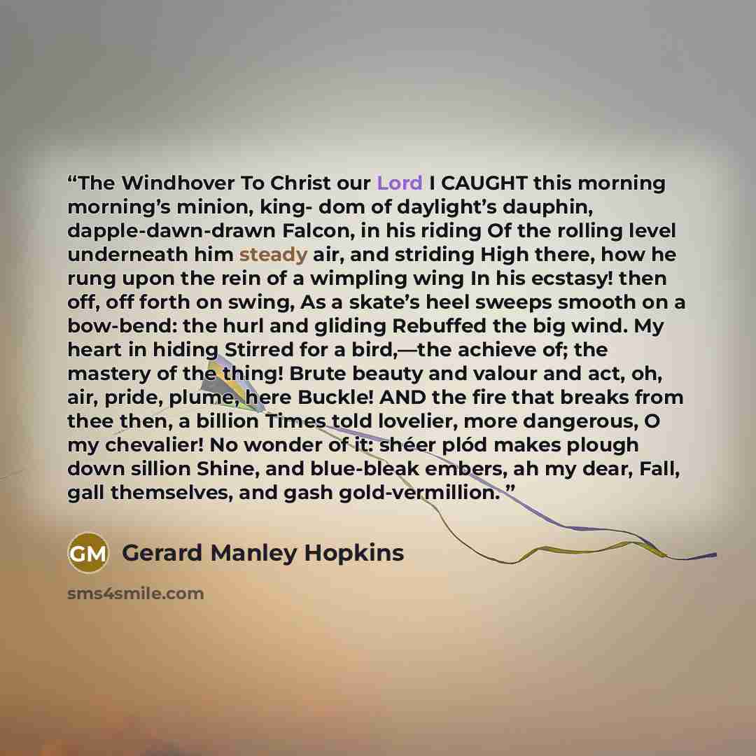 “The Windhover To Christ our Lord I CAUGHT this morning morning’s minion, king- dom of daylight’s dauphin, dapple-dawn-drawn Falcon, in his riding Of the rolling level underneath him steady air, and striding High there, how he rung upon the rein of a wimpling wing In his ecstasy! then off, off…” quote by Gerard Manley Hopkins