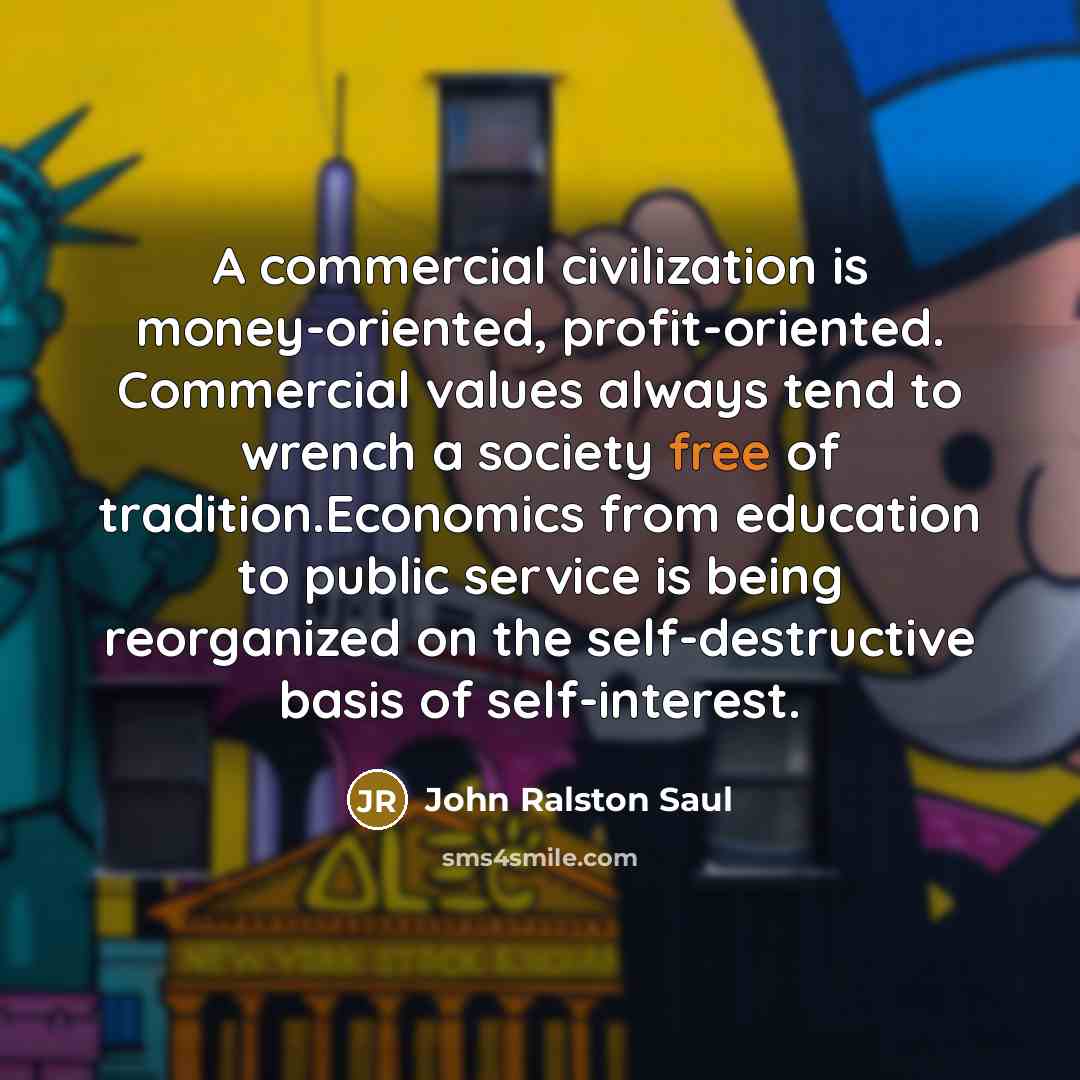 “A commercial civilization is money-oriented, profit-oriented. Commercial values always tend…” quote by John Ralston Saul