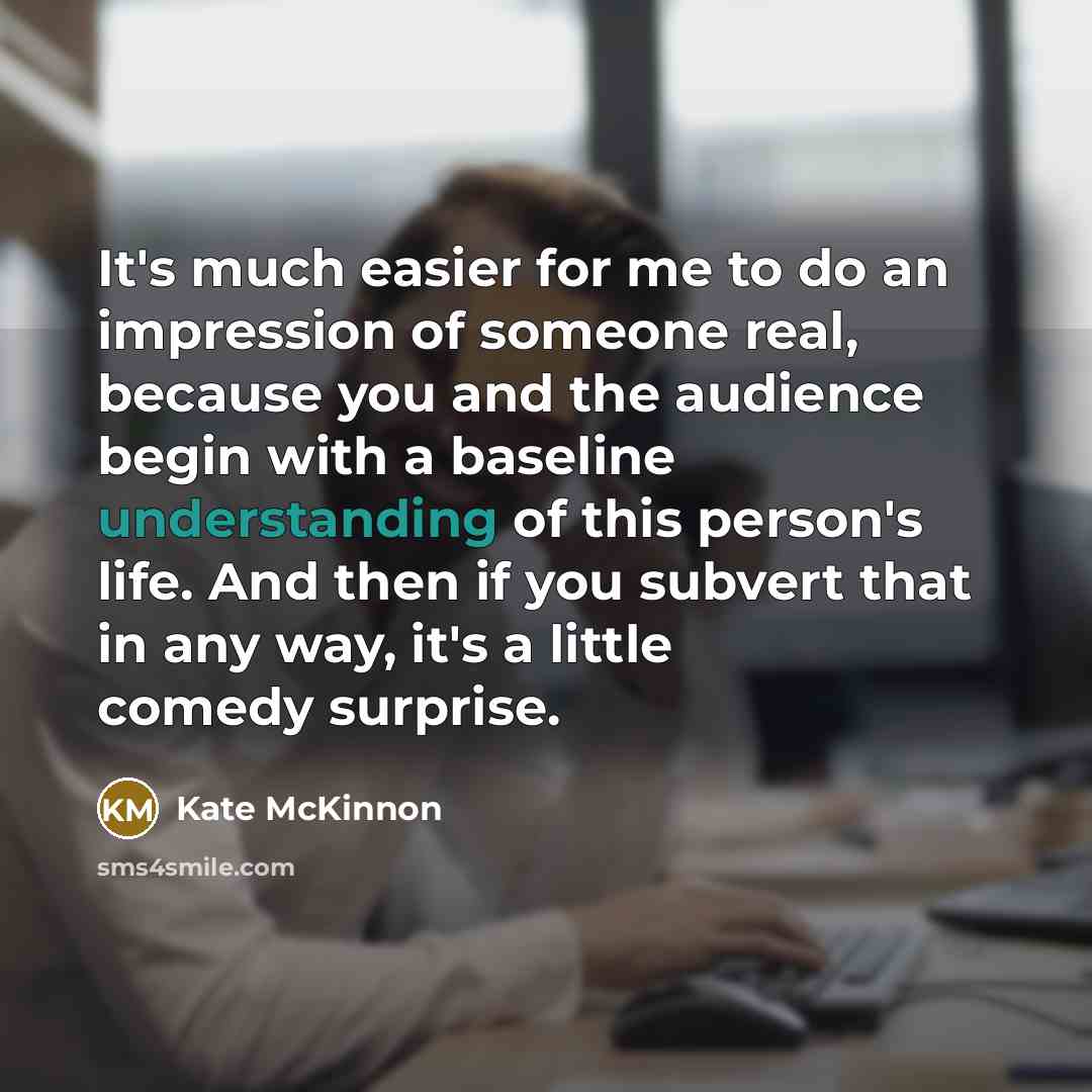 “It's much easier for me to do an impression of someone real, because you and the audience begin with a baseline understanding of this person's life. And then if you subvert that in any way, it's a little comedy surprise.” quote by Kate McKinnon