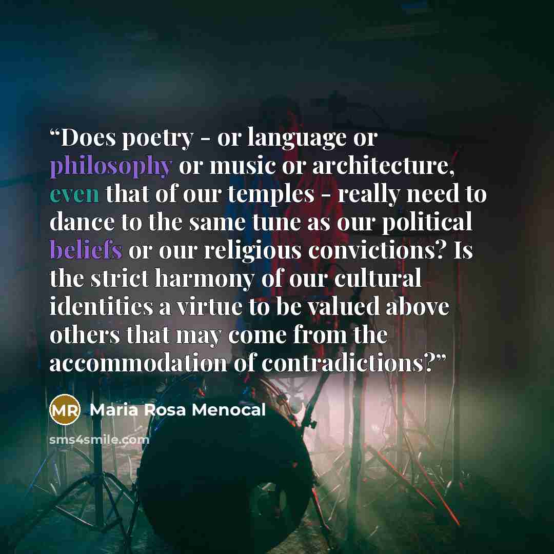 “Does poetry - or language or philosophy or music or architecture, even that of our temples - really need to dance to the same tune as our political beliefs or our religious convictions? Is the strict harmony of our cultural identities a virtue to be valued above others that may come from the…” quote by Maria Rosa Menocal