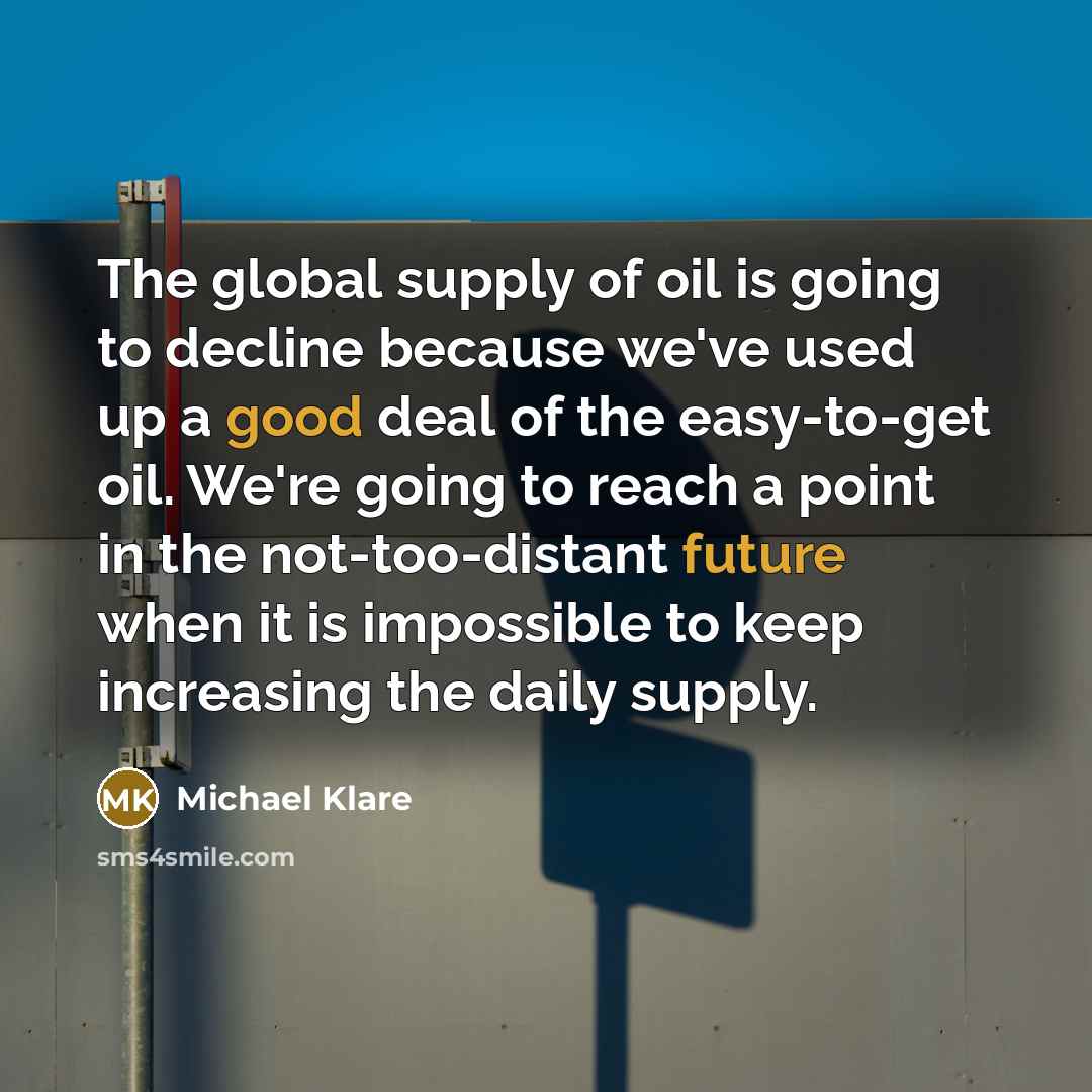 “The global supply of oil is going to decline because we've used up a good deal of the easy-to-get oil. We're going to reach a point in the not-too-distant future when it is impossible to keep increasing the daily supply.” quote by Michael Klare