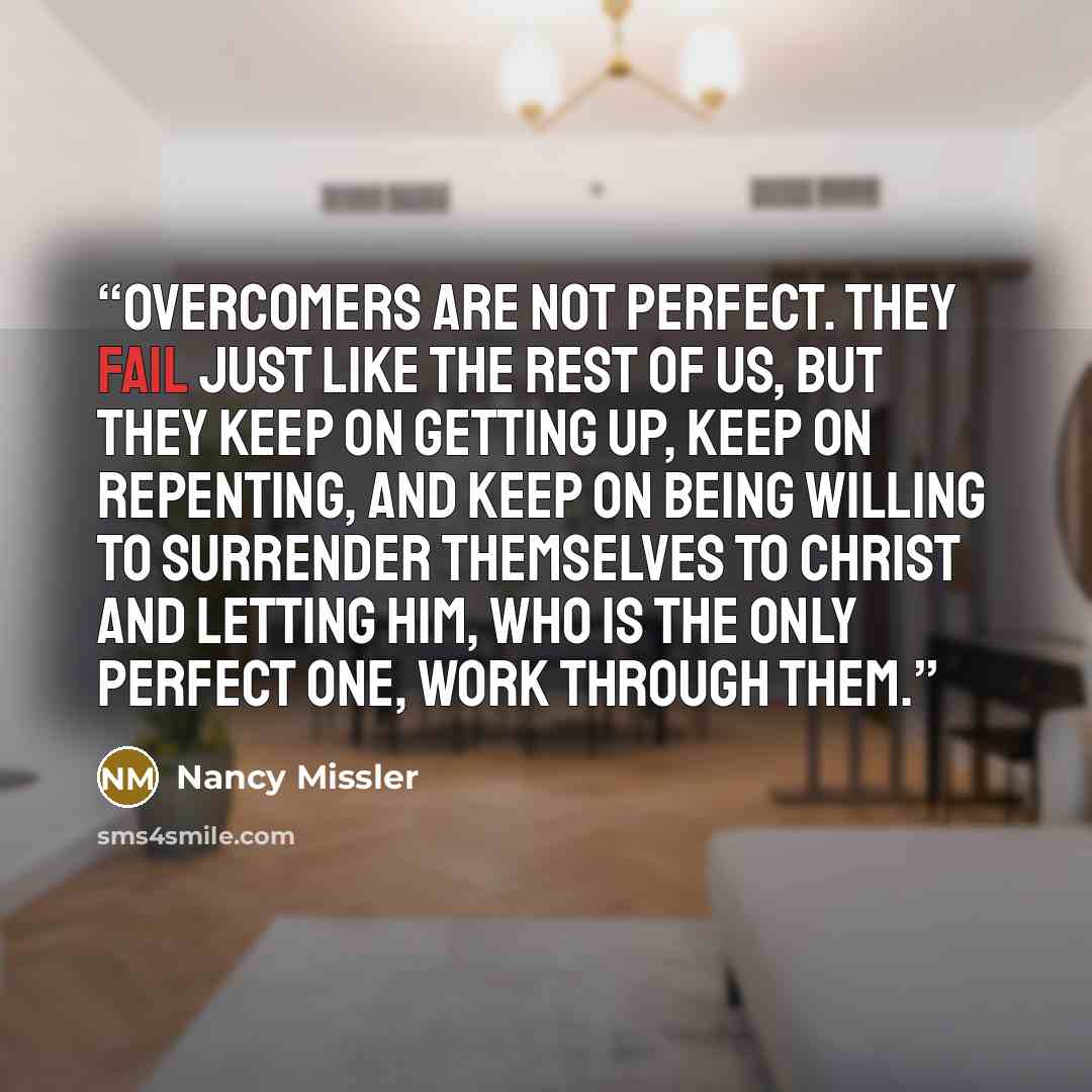 “Overcomers are not perfect. They fail just like the rest of us, but they keep on getting up, keep on repenting, and keep on being willing to surrender themselves to Christ and letting Him, who is the only perfect One, work through them.” quote by Nancy Missler