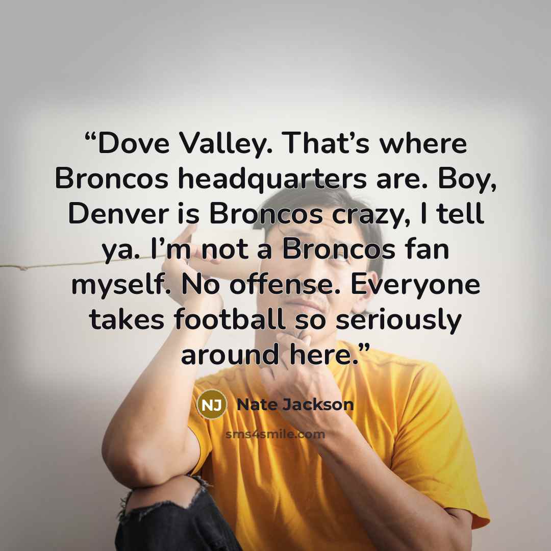 “Dove Valley. That’s where Broncos headquarters are. Boy, Denver is Broncos crazy, I tell ya. I’m not a Broncos fan myself. No offense. Everyone takes football so seriously around here.” quote by Nate Jackson
