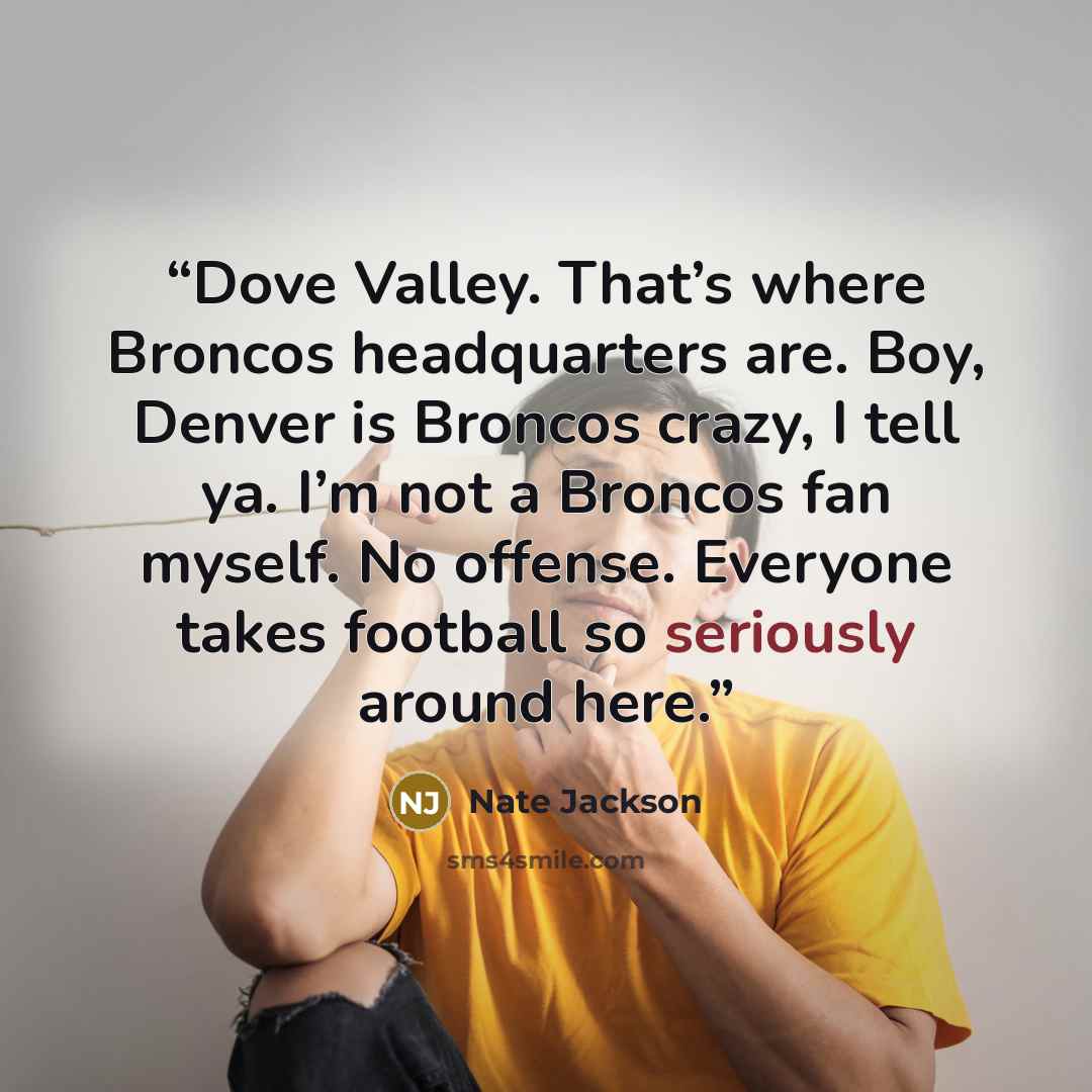 “Dove Valley. That’s where Broncos headquarters are. Boy, Denver is Broncos crazy, I tell ya. I’m not a Broncos fan myself. No offense. Everyone takes football so seriously around here.” quote by Nate Jackson