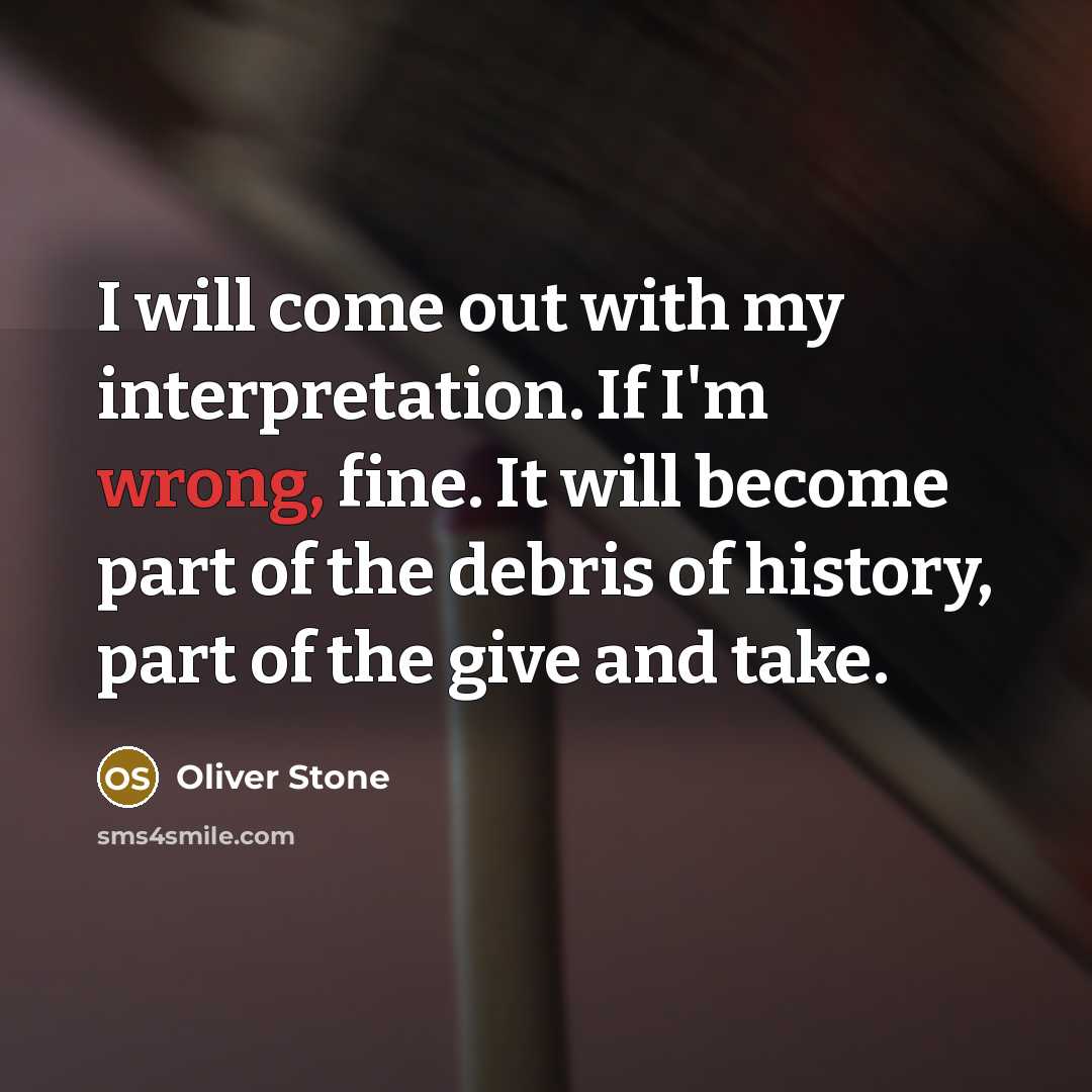 “I will come out with my interpretation. If I'm wrong, fine. It will become part of the debris of history, part of the give and take.” quote by Oliver Stone