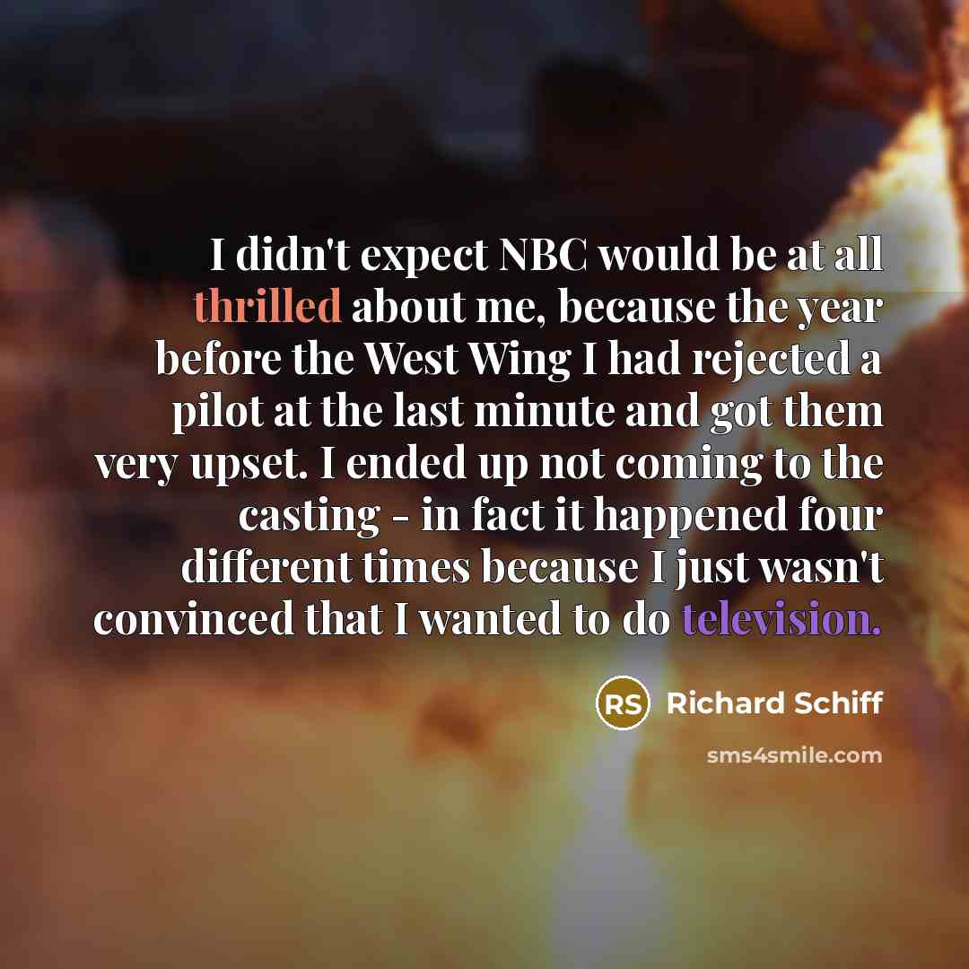 “I didn't expect NBC would be at all thrilled about me, because the year before the West Wing I had rejected a pilot at the last minute and got them very upset. I ended up not coming to the casting - in fact it happened four different times because I just wasn't convinced that I wanted to do…” quote by Richard Schiff