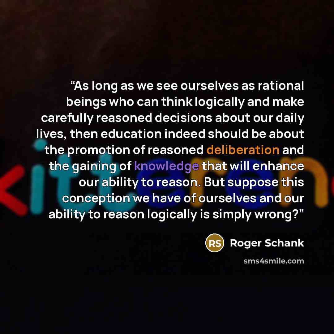 “As long as we see ourselves as rational beings who can think logically and make carefully reasoned decisions about our daily lives, then education indeed should be about the promotion of reasoned deliberation and the gaining of knowledge that will enhance our ability to reason. But suppose this…” quote by Roger Schank