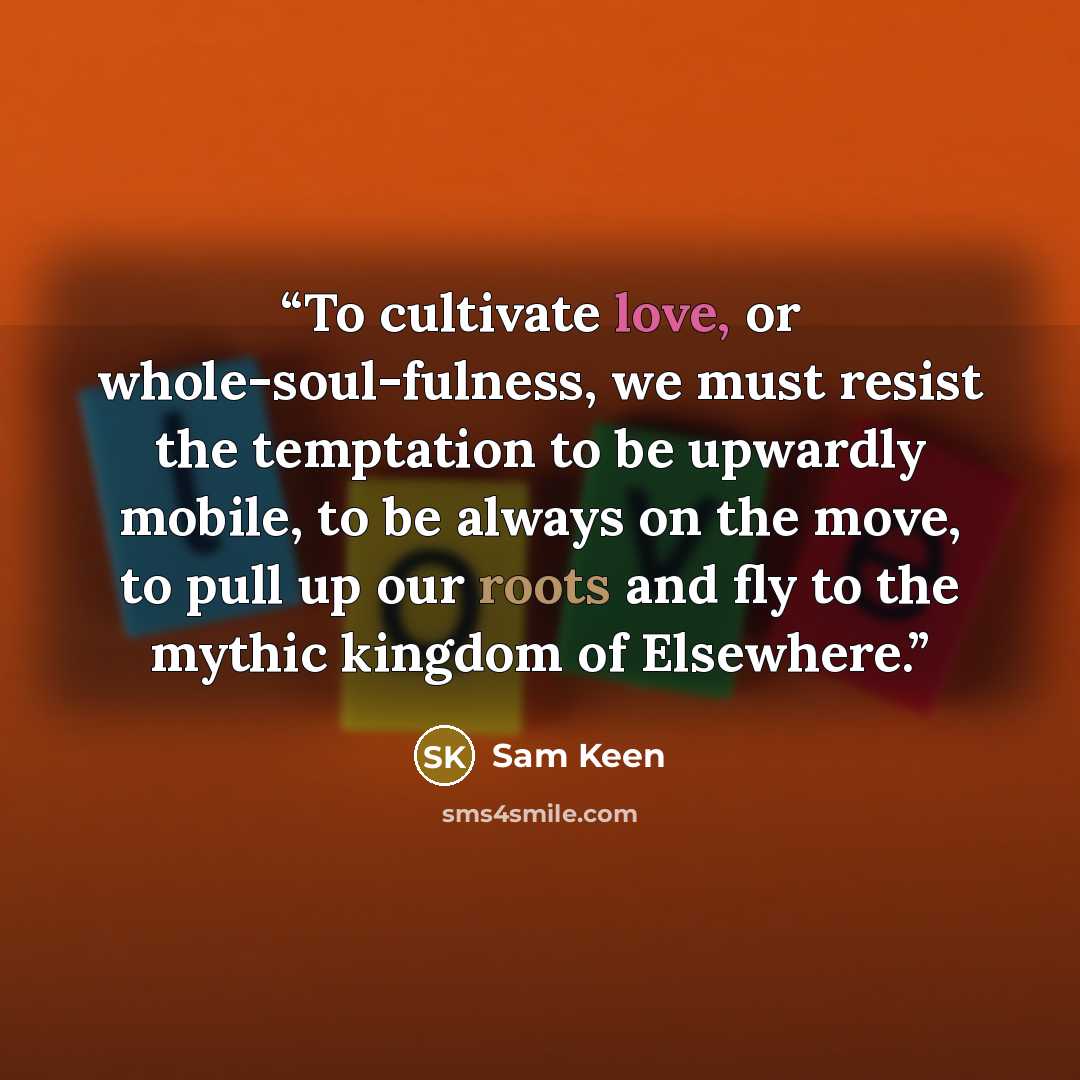 “To cultivate love, or whole-soul-fulness, we must resist the temptation to be upwardly mobile, to be always on the move, to pull up our roots and fly to the mythic kingdom of Elsewhere.” quote by Sam Keen