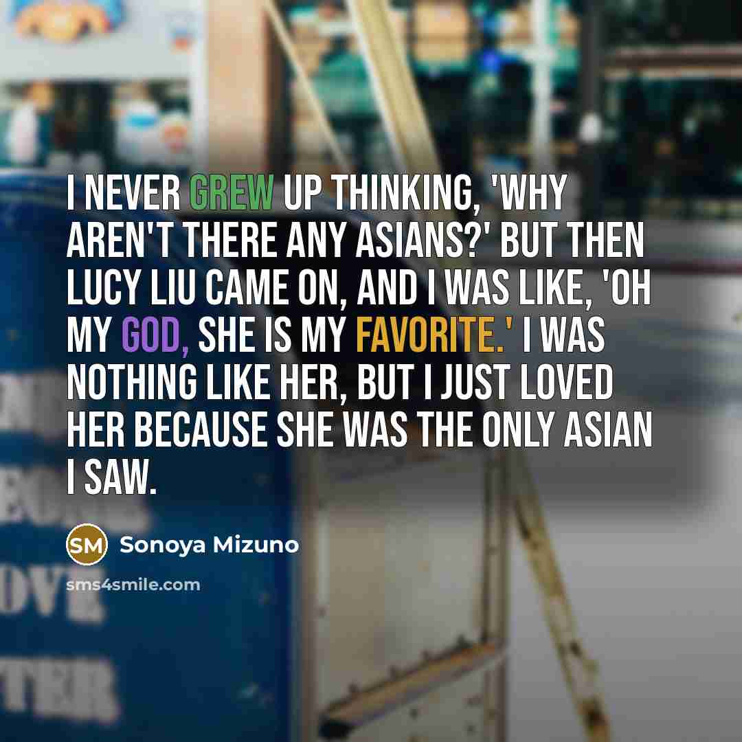 “I never grew up thinking, 'Why aren't there any Asians?' But then Lucy Liu came on, and I was like, 'Oh my God, she is my favorite.' I was nothing like her, but I just loved her because she was the only Asian I saw.” quote by Sonoya Mizuno