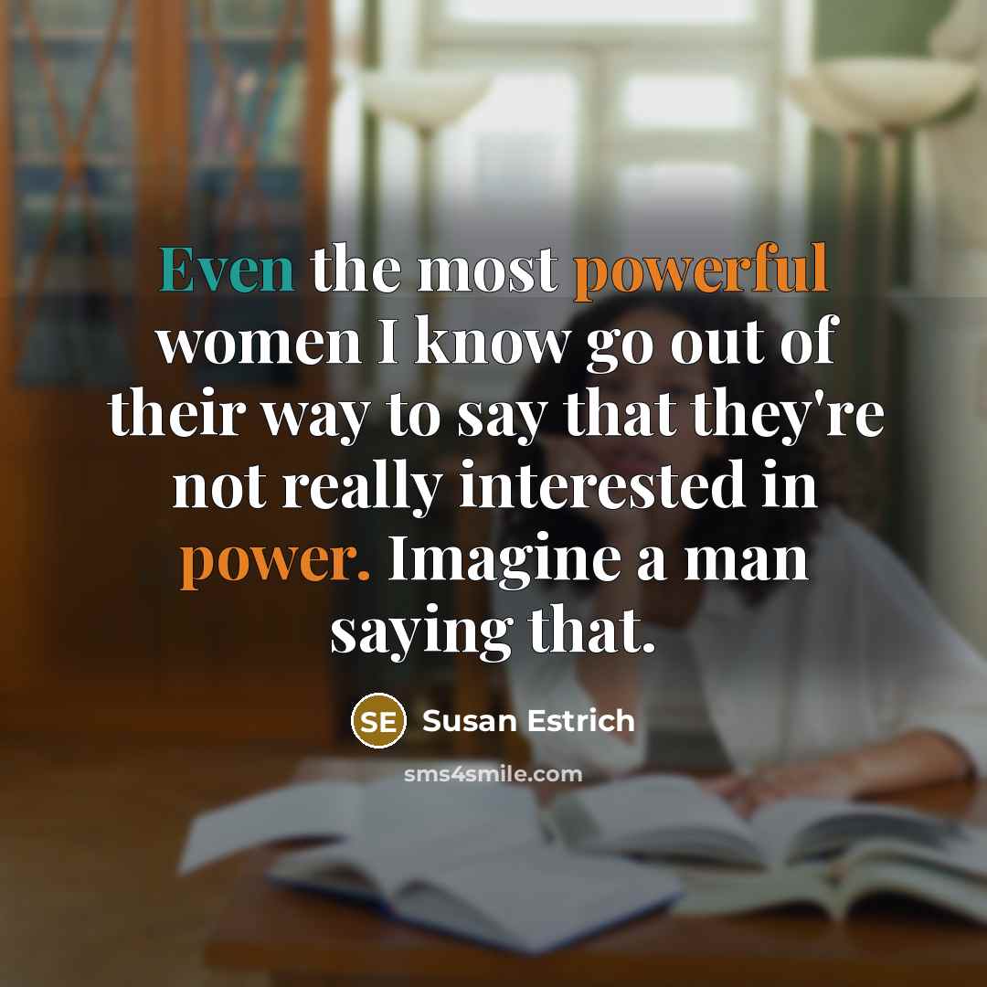 “Even the most powerful women I know go out of their way to say that they're not really interested in power. Imagine a man saying that.” quote by Susan Estrich