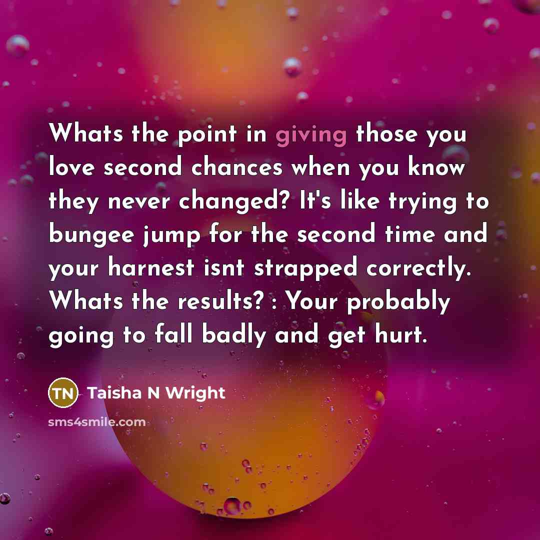 “Whats the point in giving those you love second chances when you know they never changed? It's like trying to bungee jump for the second time and your harnest isnt strapped correctly. Whats the results? : Your probably going to fall badly and get hurt.” quote by Taisha N Wright