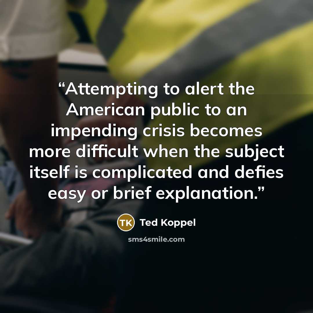 “Attempting to alert the American public to an impending crisis becomes more difficult when the subject itself is complicated and defies easy or brief explanation.” quote by Ted Koppel