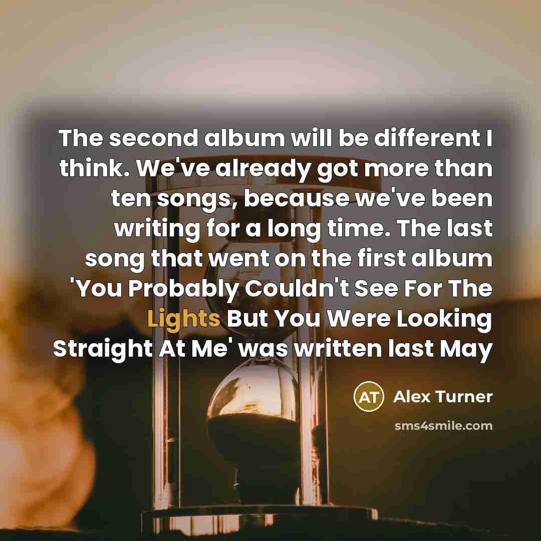 “The second album will be different I think. We've already got more than ten songs, because we've been writing for a long time. The last song that went on the first album 'You Probably Couldn't See For The Lights But You Were Looking Straight At Me' was written last May” quote by Alex Turner