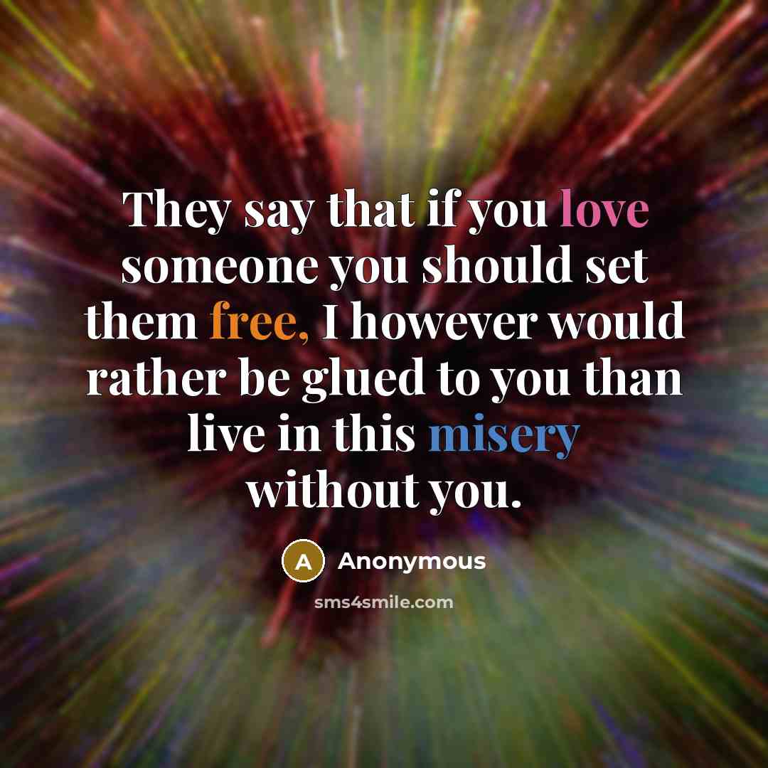 “They say that if you love someone you should set them free, I however would rather be glued to you than live in this misery without you.” quote by Anonymous