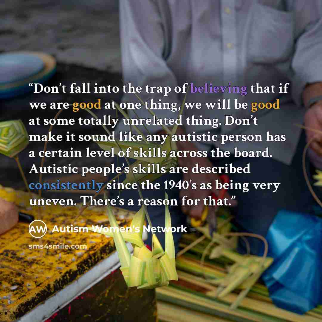 “Don’t fall into the trap of believing that if we are good at one thing, we will be good at some totally unrelated thing. Don’t make it sound like any autistic person has a certain level of skills across the board. Autistic people’s skills are described consistently since the 1940’s as being very…” quote by Autism Women's Network