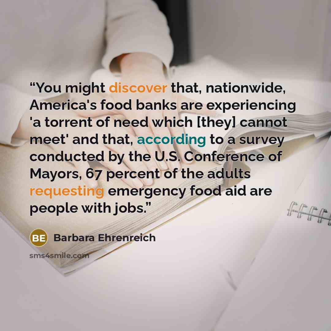 “You might discover that, nationwide, America's food banks are experiencing 'a torrent of need which [they] cannot meet' and that, according to a survey conducted by the U.S. Conference of Mayors, 67 percent of the adults requesting emergency food aid are people with jobs.” quote by Barbara Ehrenreich
