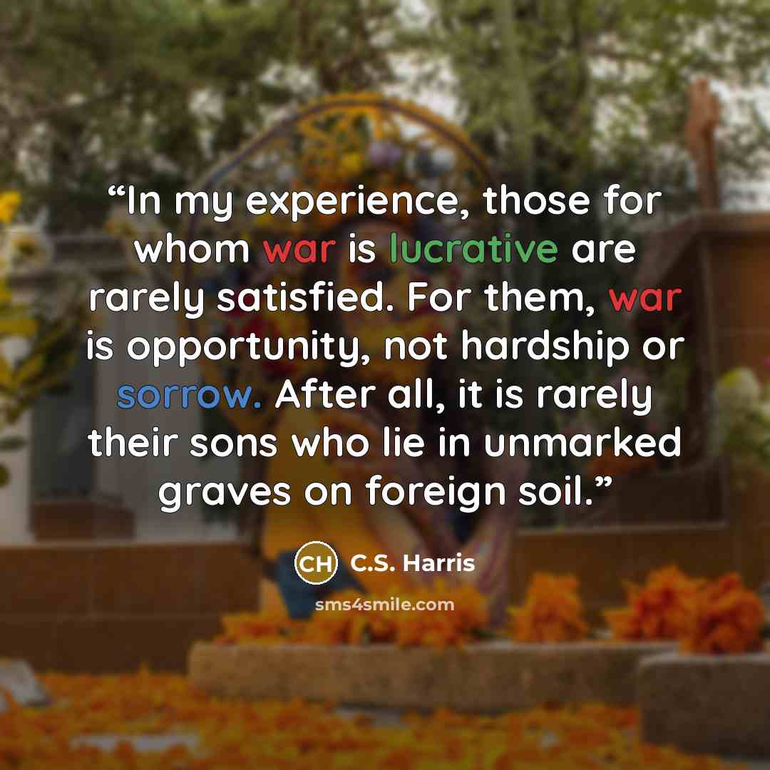 “In my experience, those for whom war is lucrative are rarely satisfied. For them, war is opportunity, not hardship or sorrow. After all, it is rarely their sons who lie in unmarked graves on foreign soil.” quote by C.S. Harris