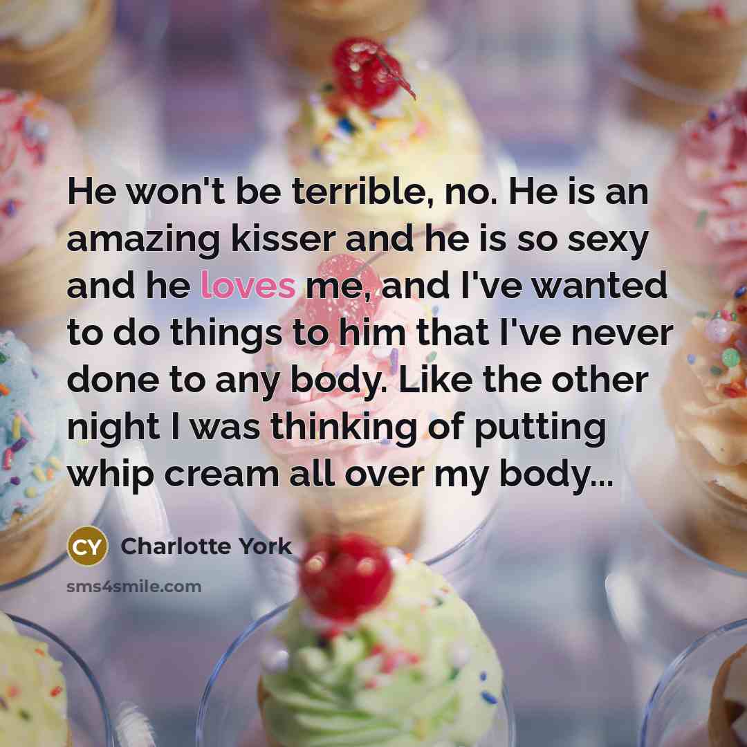 “He won't be terrible, no. He is an amazing kisser and he is so sexy and he loves me, and I've wanted to do things to him that I've never done to any body. Like the other night I was thinking of putting whip cream all over my body...” quote by Charlotte York