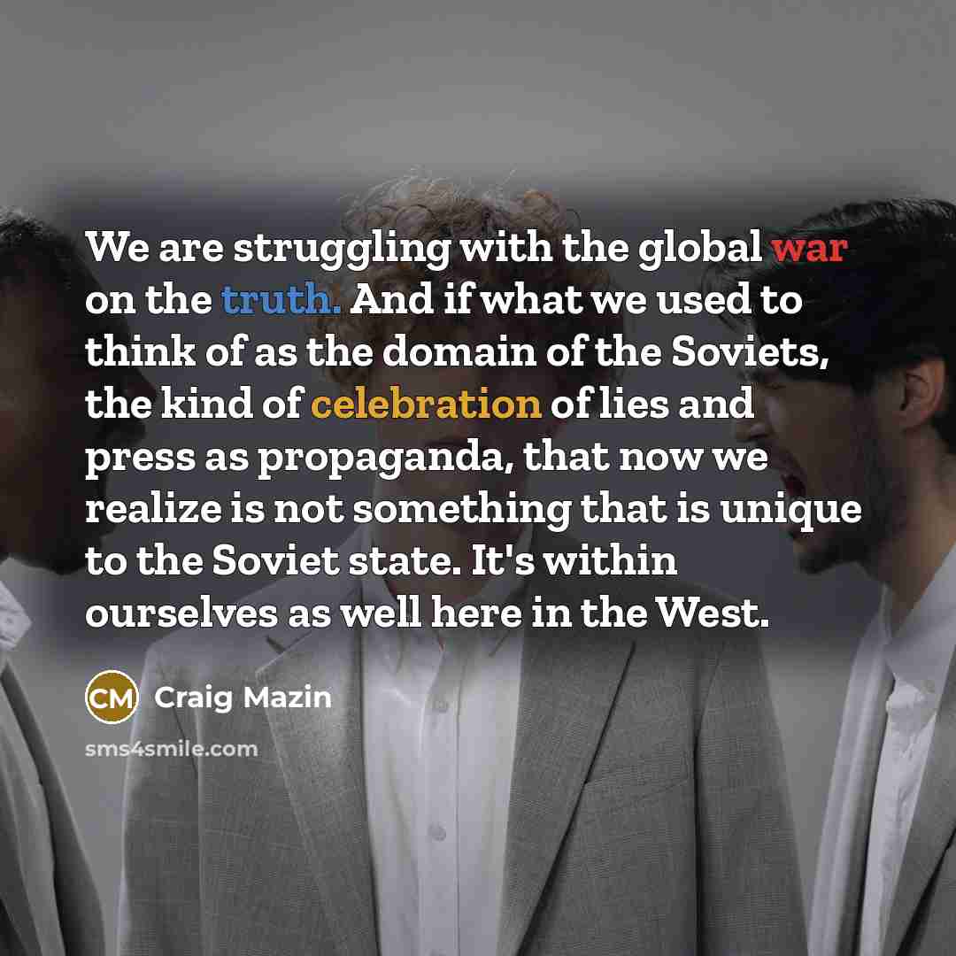 “We are struggling with the global war on the truth. And if what we used to think of as the domain of the Soviets, the kind of celebration of lies and press as propaganda, that now we realize is not something that is unique to the Soviet state. It's within ourselves as well here in the West.” quote by Craig Mazin