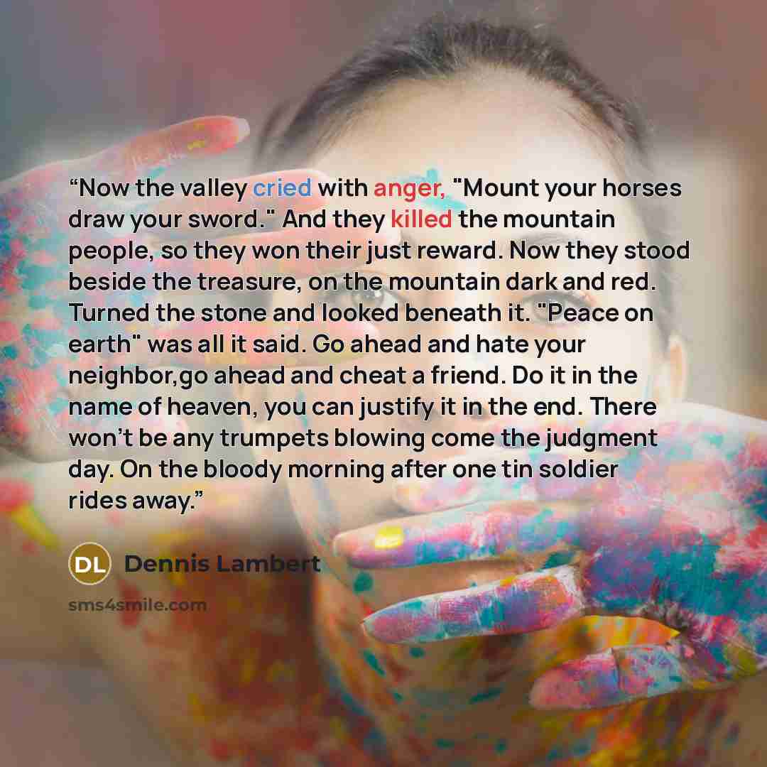 “Now the valley cried with anger, "Mount your horses draw your sword." And they killed the mountain people, so they won their just reward. Now they stood beside the treasure, on the mountain dark and red. Turned the stone and looked beneath it. "Peace on earth" was all it said. Go ahead and hate…” quote by Dennis Lambert