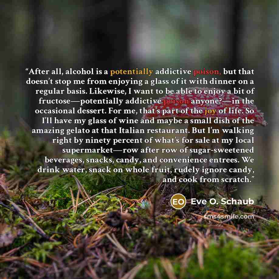 “After all, alcohol is a potentially addictive poison, but that doesn’t stop me from enjoying a glass of it with dinner on a regular basis. Likewise, I want to be able to enjoy a bit of fructose—potentially addictive poison anyone?—in the occasional dessert. For me, that’s part of the joy of life…” quote by Eve O. Schaub