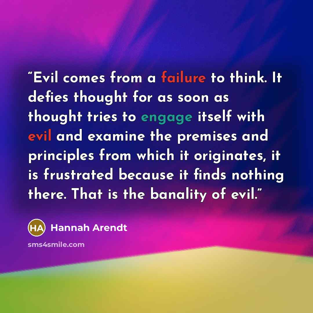 “Evil comes from a failure to think. It defies thought for as soon as thought tries to engage itself with evil and examine the premises and principles from which it originates, it is frustrated because it finds nothing there. That is the banality of evil.” quote by Hannah Arendt