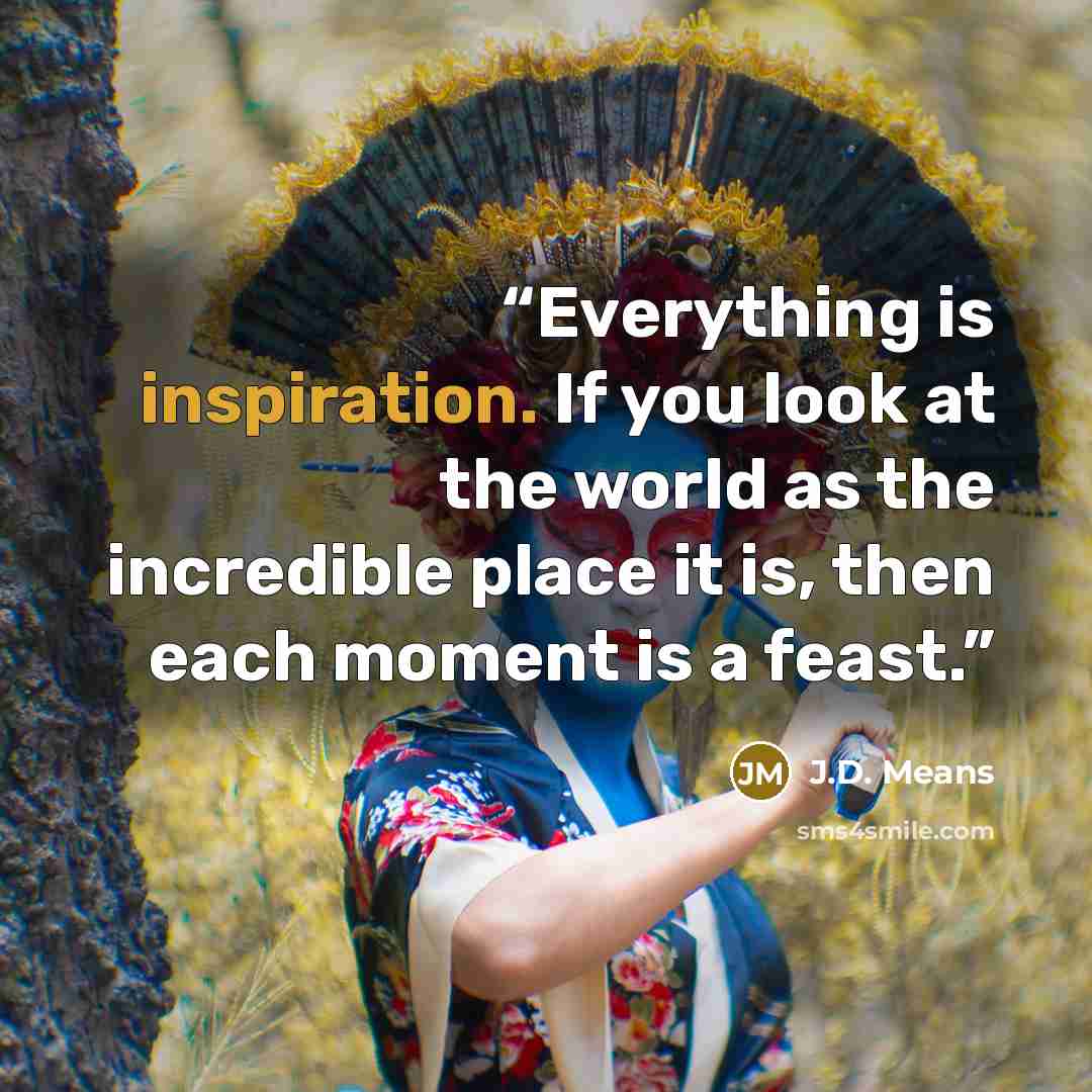 “Everything is inspiration. If you look at the world as the incredible place it is, then each moment is a feast.” quote by J.D. Means