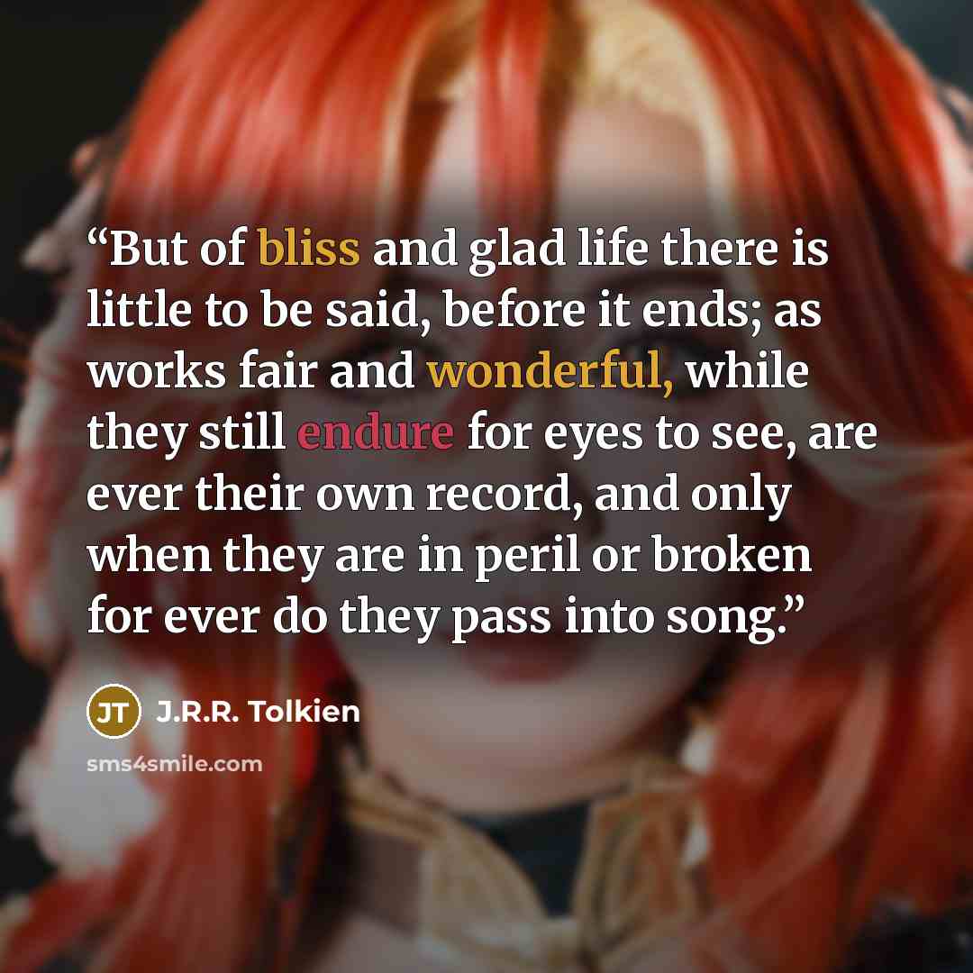 “But of bliss and glad life there is little to be said, before it ends; as works fair and wonderful, while they still endure for eyes to see, are ever their own record, and only when they are in peril or broken for ever do they pass into song.” quote by J.R.R. Tolkien