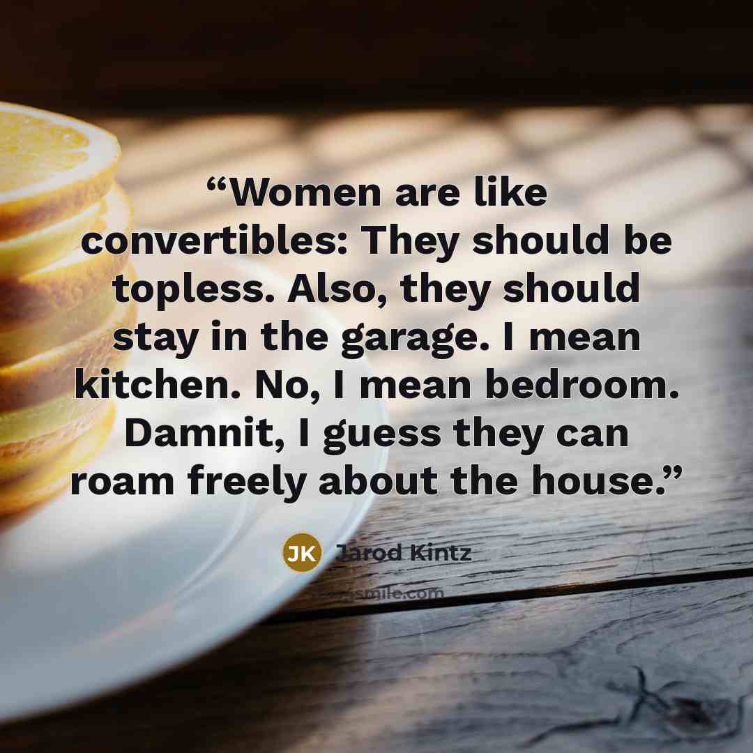 “Women are like convertibles: They should be topless. Also, they should stay in the garage. I mean kitchen. No, I mean bedroom. Damnit, I guess they can roam freely about the house.” quote by Jarod Kintz