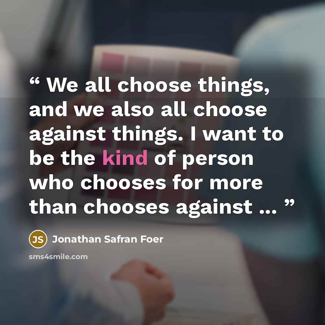 “We all choose things, and we also all choose against things. I want to be the kind of person who chooses for more than chooses against ...” quote by Jonathan Safran Foer