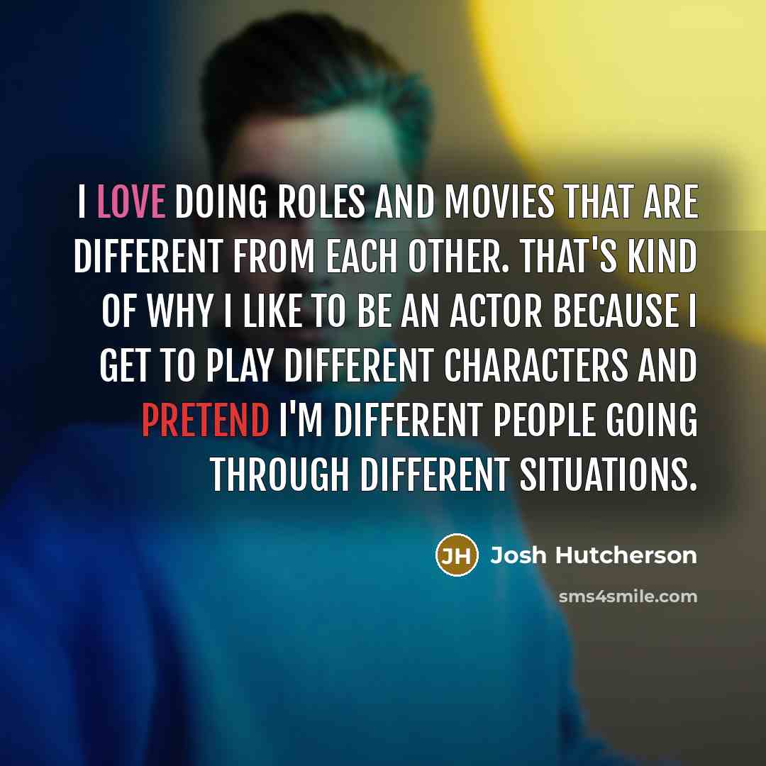 “I love doing roles and movies that are different from each other. That's kind of why I like to be an actor because I get to play different characters and pretend I'm different people going through different situations.” quote by Josh Hutcherson