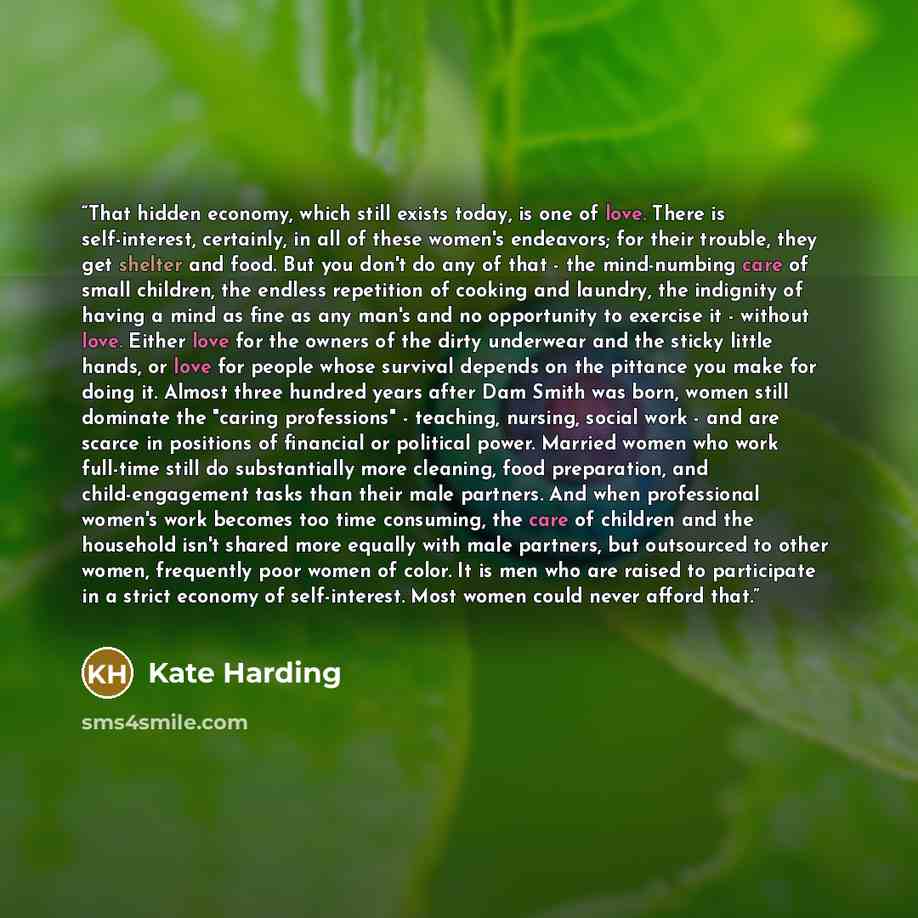 “That hidden economy, which still exists today, is one of love. There is self-interest, certainly, in all of these women's endeavors; for their trouble, they get shelter and food. But you don't do any of that - the mind-numbing care of small children, the endless repetition of cooking and laundry…” quote by Kate Harding