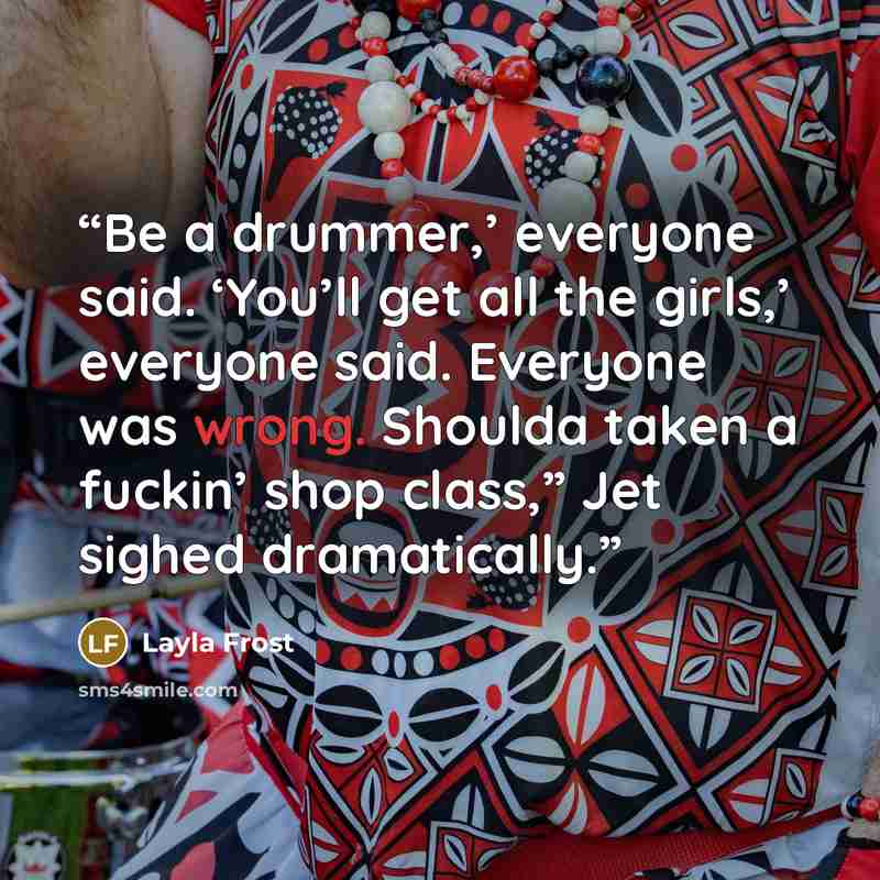 “Be a drummer,’ everyone said. ‘You’ll get all the girls,’ everyone said. Everyone was wrong. Shoulda taken a fuckin’ shop class,” Jet sighed dramatically.” quote by Layla Frost