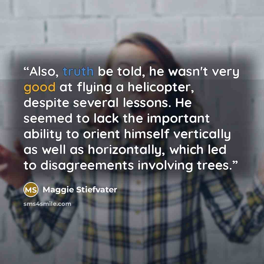 “Also, truth be told, he wasn't very good at flying a helicopter, despite several lessons. He seemed to lack the important ability to orient himself vertically as well as horizontally, which led to disagreements involving trees.” quote by Maggie Stiefvater