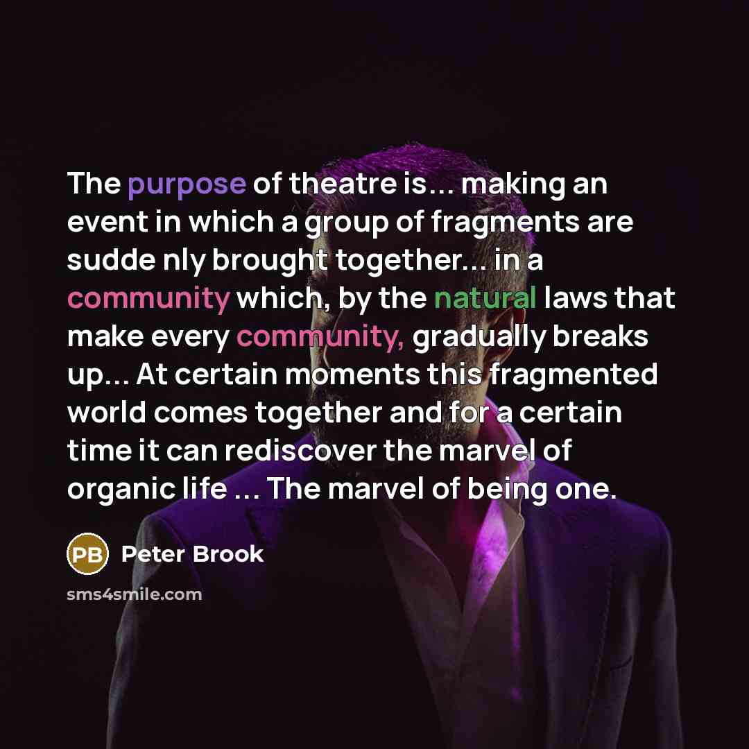 “The purpose of theatre is... making an event in which a group of fragments are sudde nly brought together... in a community which, by the natural laws that make every community, gradually breaks up... At certain moments this fragmented world comes together and for a certain time it can rediscover…” quote by Peter Brook