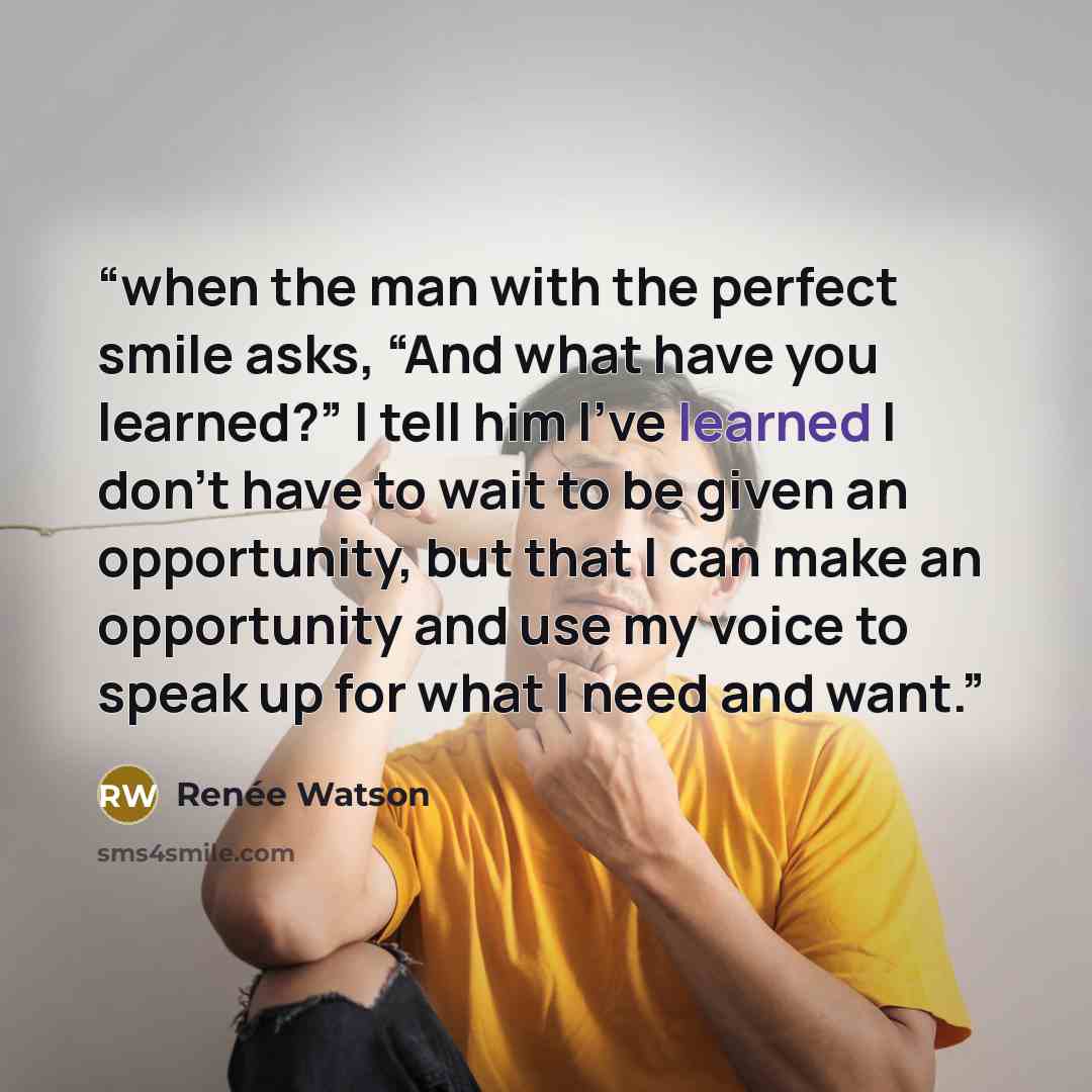 “when the man with the perfect smile asks, “And what have you learned?” I tell him I’ve learned I don’t have to wait to be given an opportunity, but that I can make an opportunity and use my voice to speak up for what I need and want.” quote by Renée Watson