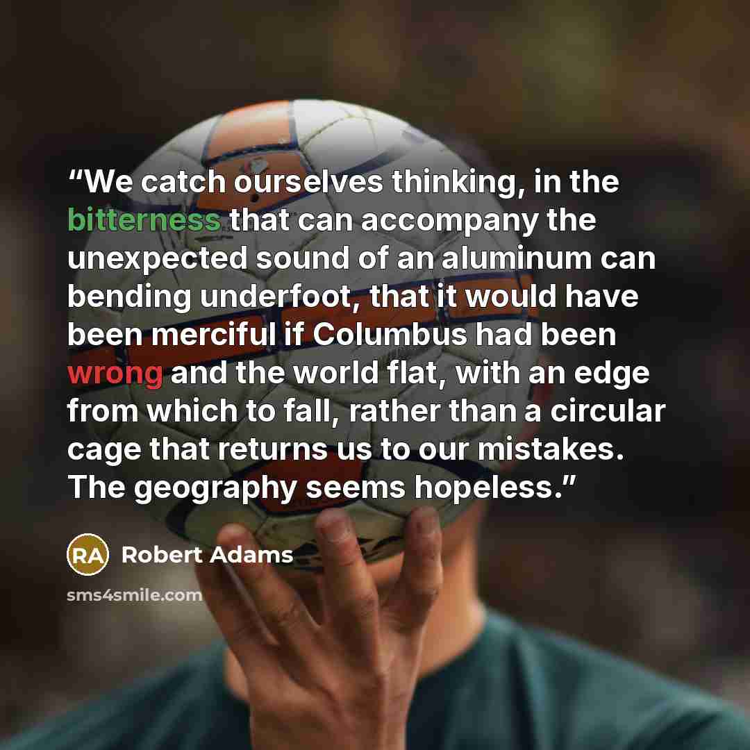 “We catch ourselves thinking, in the bitterness that can accompany the unexpected sound of an aluminum can bending underfoot, that it would have been merciful if Columbus had been wrong and the world flat, with an edge from which to fall, rather than a circular cage that returns us to our mistakes…” quote by Robert Adams