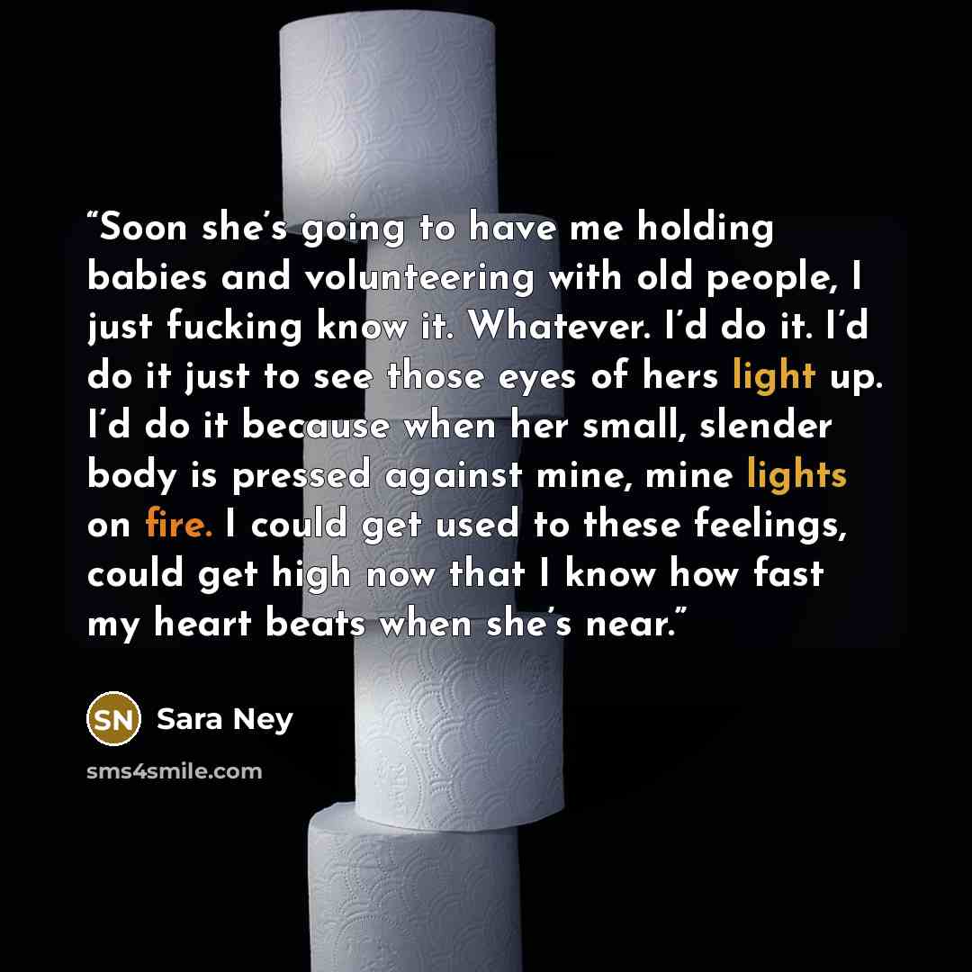 “Soon she’s going to have me holding babies and volunteering with old people, I just fucking know it. Whatever. I’d do it. I’d do it just to see those eyes of hers light up. I’d do it because when her small, slender body is pressed against mine, mine lights on fire. I could get used to these…” quote by Sara Ney